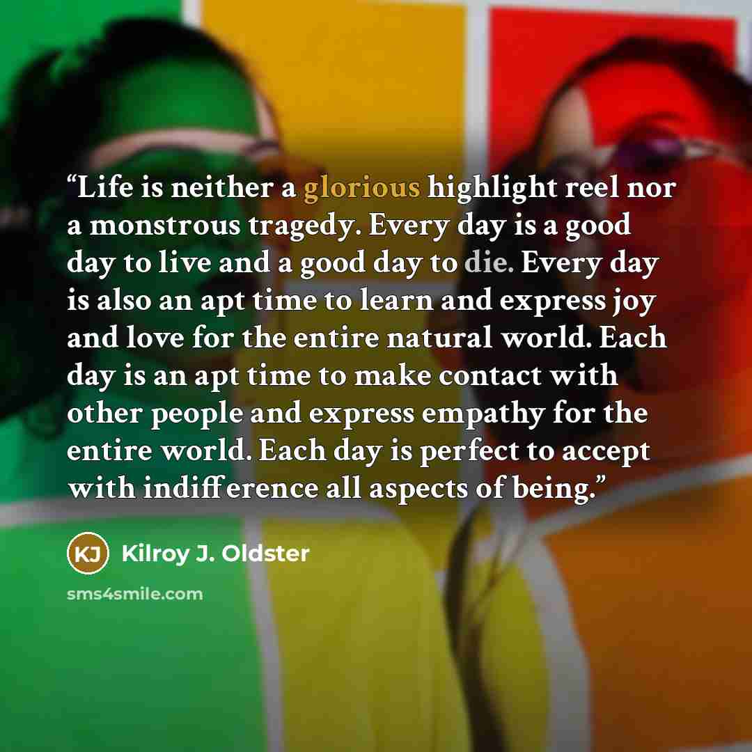 “Life is neither a glorious highlight reel nor a monstrous tragedy. Every day is a good day to live and a good day to die. Every day is also an apt time to learn and express joy and love for the entire natural world. Each day is an apt time to make contact with other people and express empathy for…” quote by Kilroy J. Oldster