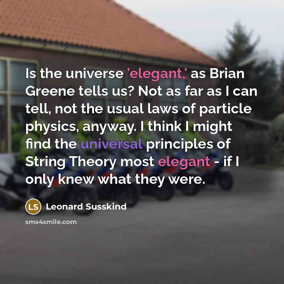 “Is the universe 'elegant,' as Brian Greene tells us? Not as far as I can tell, not the usual laws of particle physics, anyway. I think I might find the universal principles of String Theory most elegant - if I only knew what they were.” quote by Leonard Susskind