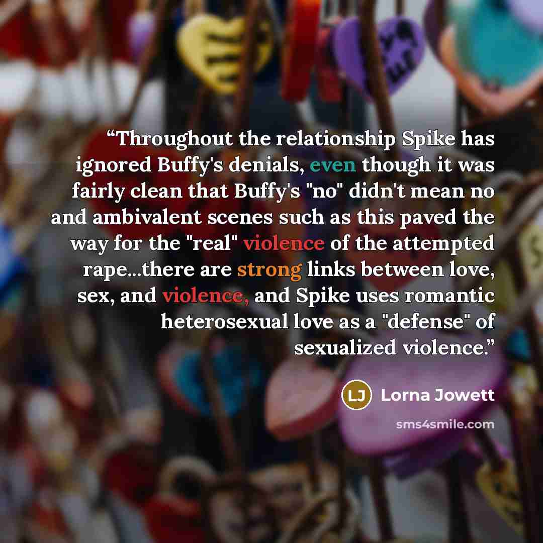 “Throughout the relationship Spike has ignored Buffy's denials, even though it was fairly clean that Buffy's "no" didn't mean no and ambivalent scenes such as this paved the way for the "real" violence of the attempted rape...there are strong links between love, sex, and violence, and Spike uses…” quote by Lorna Jowett