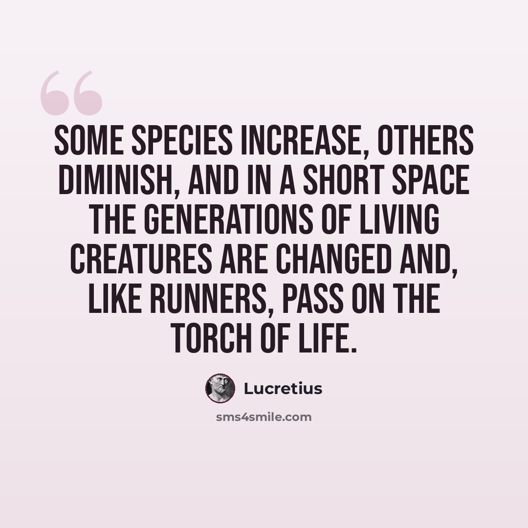 “Some species increase, others diminish, and in a short space the generations of living creatures are changed and, like runners, pass on the torch of life.” quote by Lucretius