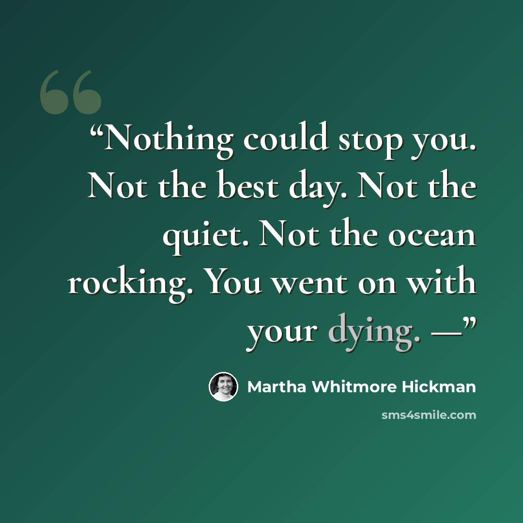 “Nothing could stop you. Not the best day. Not the quiet. Not the ocean rocking. You went on with your dying. —” quote by Martha Whitmore Hickman