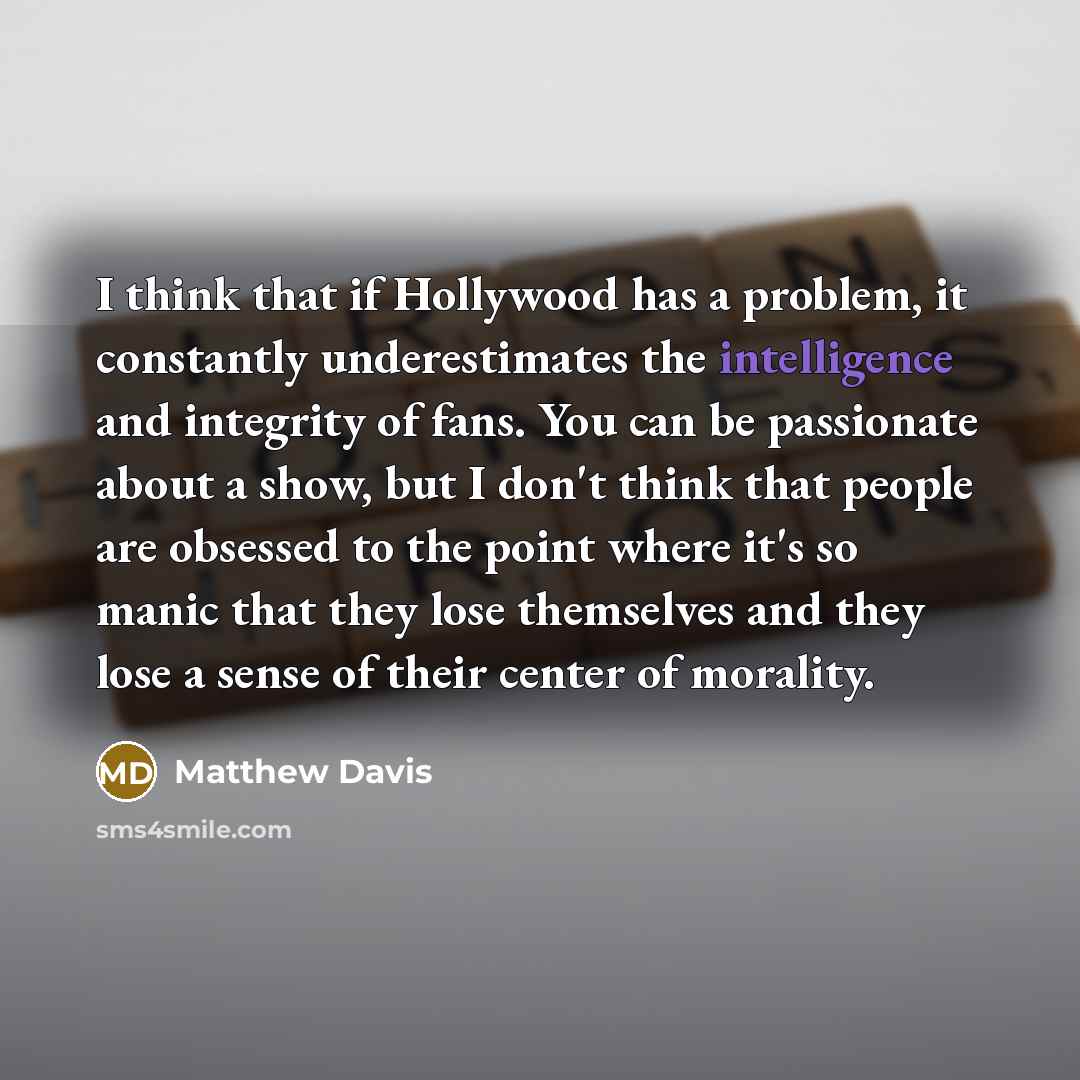“I think that if Hollywood has a problem, it constantly underestimates the intelligence and integrity of fans. You can be passionate about a show, but I don't think that people are obsessed to the point where it's so manic that they lose themselves and they lose a sense of their center of morality.” quote by Matthew Davis
