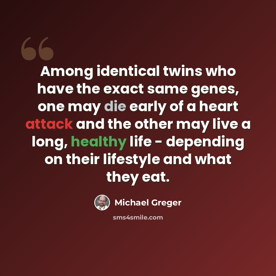 “Among identical twins who have the exact same genes, one may die early of a heart attack and the other may live a long, healthy life - depending on their lifestyle and what they eat.” quote by Michael Greger