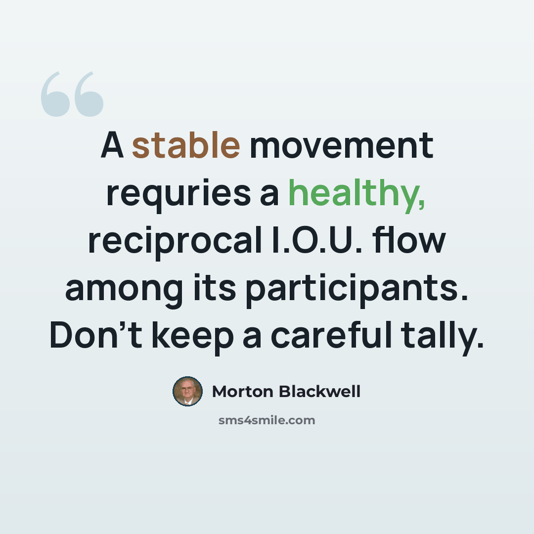 “A stable movement requries a healthy, reciprocal I.O.U. flow among its participants. Don't keep a careful tally.” quote by Morton Blackwell