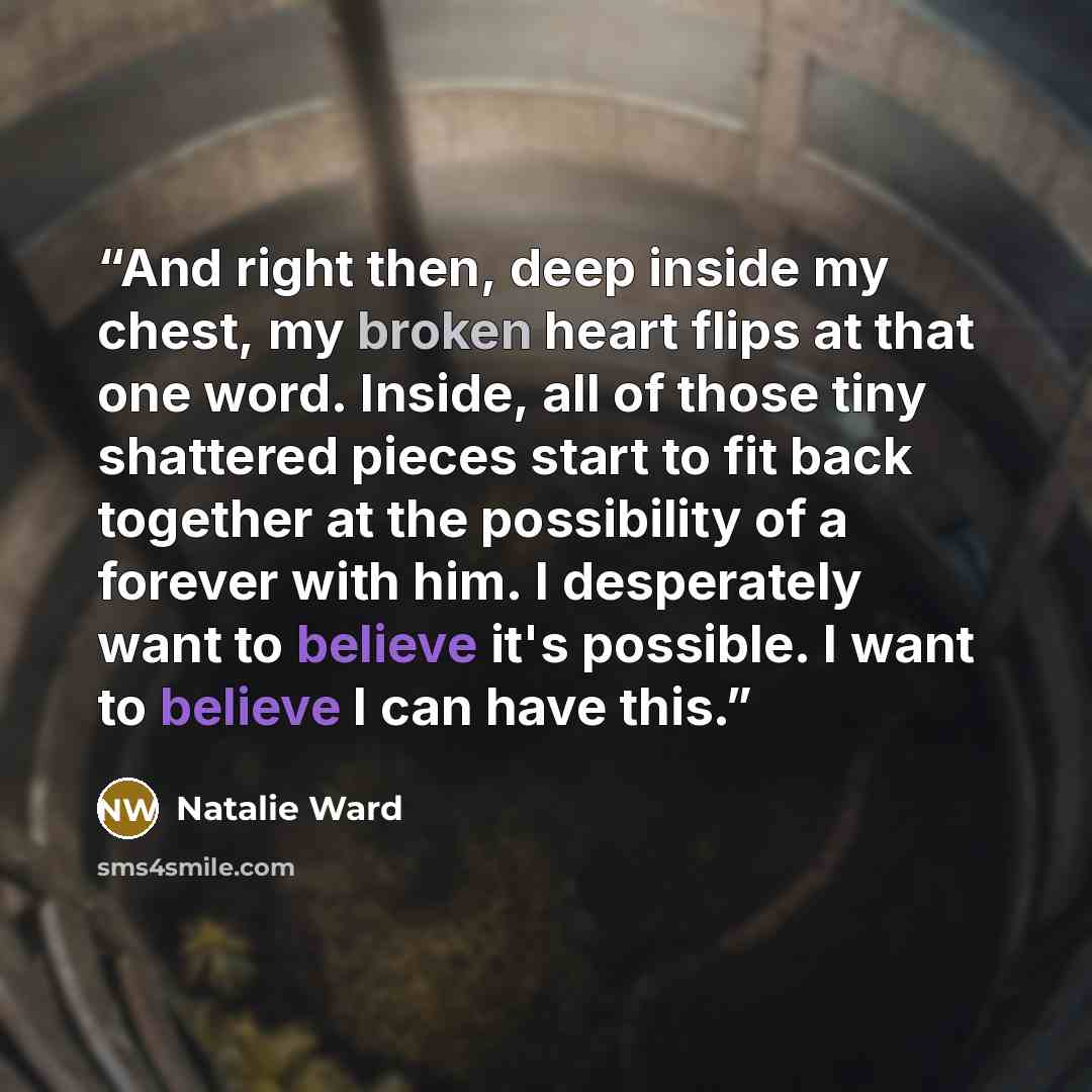 “And right then, deep inside my chest, my broken heart flips at that one word. Inside, all of those tiny shattered pieces start to fit back together at the possibility of a forever with him. I desperately want to believe it's possible. I want to believe I can have this.” quote by Natalie Ward
