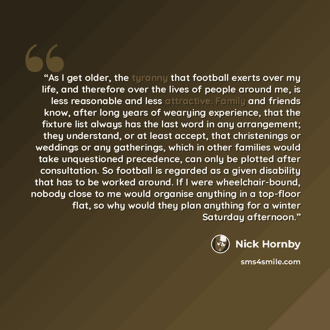 “As I get older, the tyranny that football exerts over my life, and therefore over the lives of people around me, is less reasonable and less attractive. Family and friends know, after long years of wearying experience, that the fixture list always has the last word in any arrangement; they…” quote by Nick Hornby