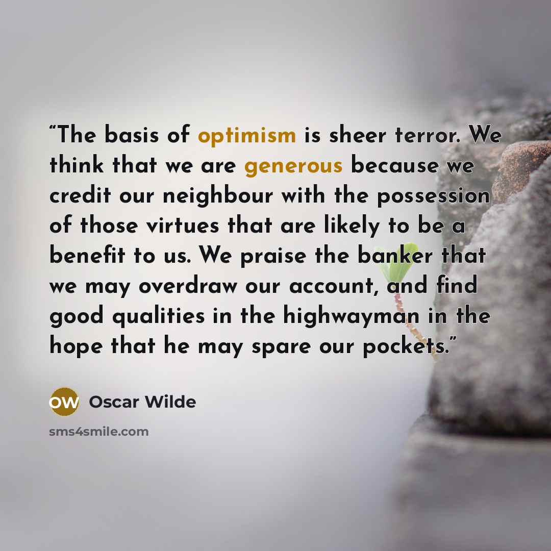 “The basis of optimism is sheer terror. We think that we are generous because we credit our neighbour with the possession of those virtues that are likely to be a benefit to us. We praise the banker that we may overdraw our account, and find good qualities in the highwayman in the hope that he may…” quote by Oscar Wilde