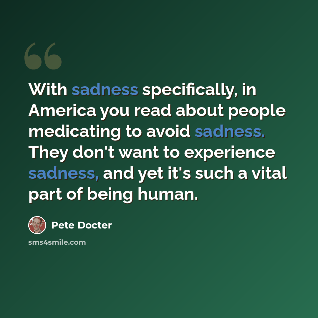 “With sadness specifically, in America you read about people medicating to avoid sadness. They don't want to experience sadness, and yet it's such a vital part of being human.” quote by Pete Docter