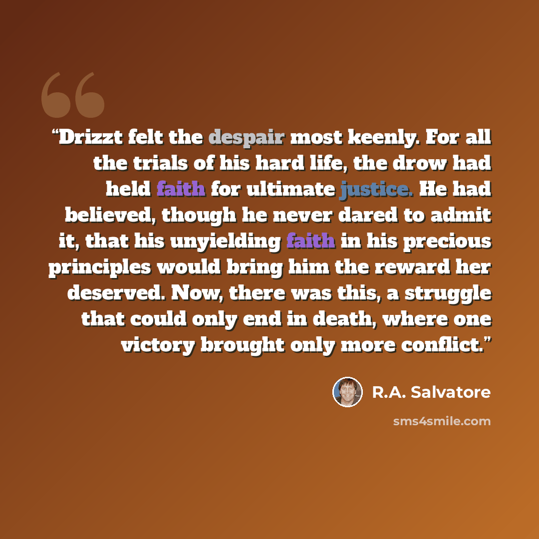 “Drizzt felt the despair most keenly. For all the trials of his hard life, the drow had held faith for ultimate justice. He had believed, though he never dared to admit it, that his unyielding faith in his precious principles would bring him the reward her deserved. Now, there was this, a struggle…” quote by R.A. Salvatore