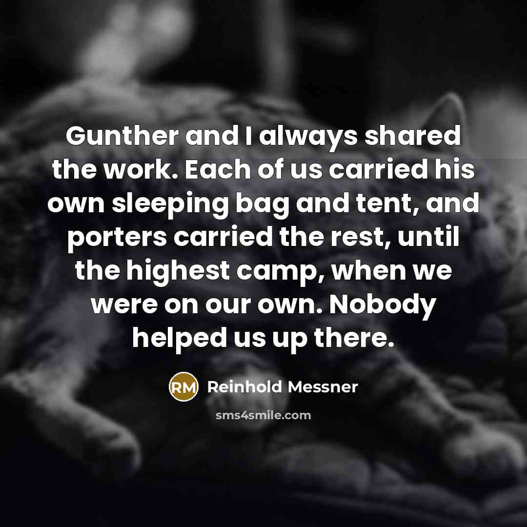 “Gunther and I always shared the work. Each of us carried his own sleeping bag and tent, and porters carried the rest, until the highest camp, when we were on our own. Nobody helped us up there.” quote by Reinhold Messner