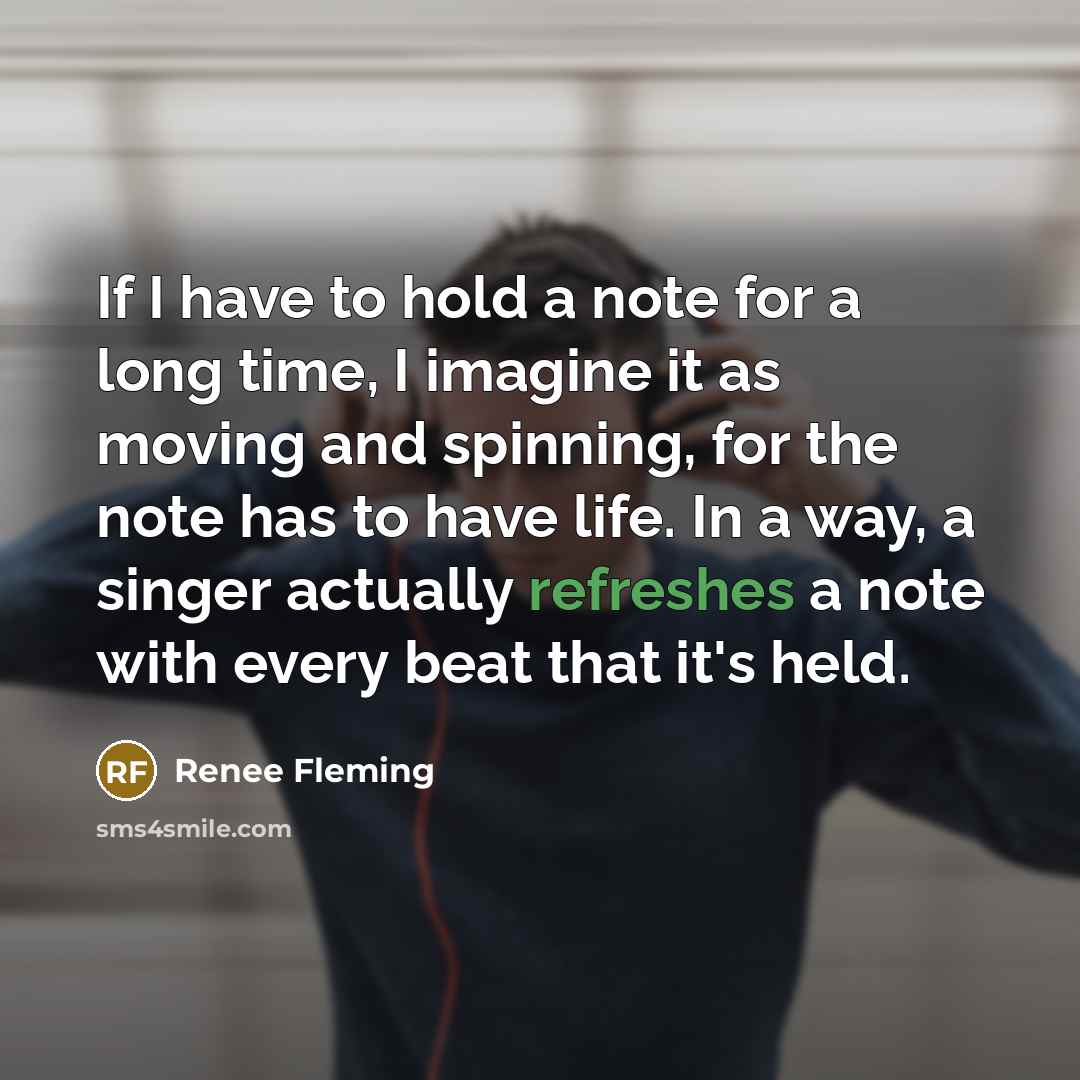 “If I have to hold a note for a long time, I imagine it as moving and spinning, for the note has to have life. In a way, a singer actually refreshes a note with every beat that it's held.” quote by Renee Fleming