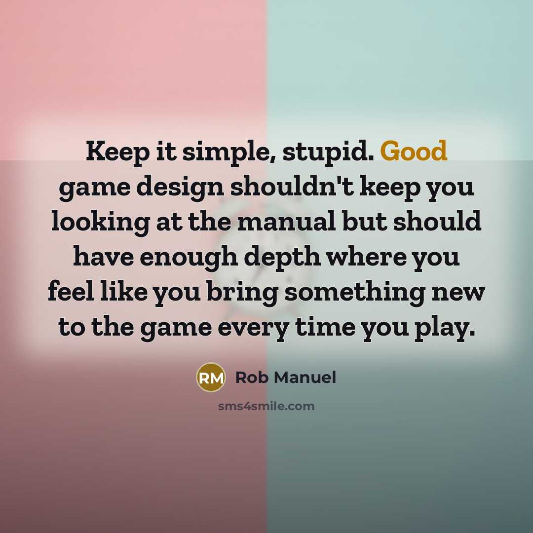 “Keep it simple, stupid. Good game design shouldn't keep you looking at the manual but should have enough depth where you feel like you bring something new to the game every time you play.” quote by Rob Manuel