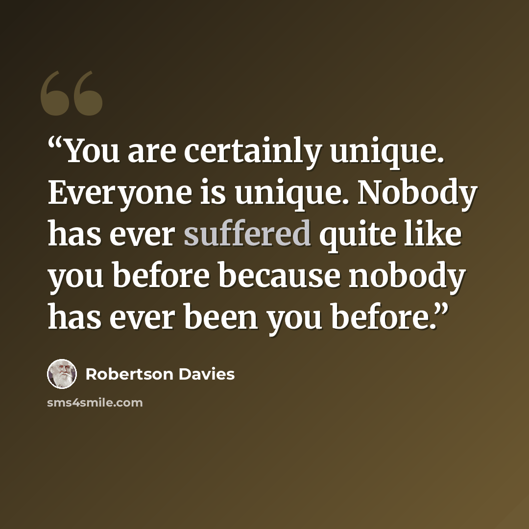 “You are certainly unique. Everyone is unique. Nobody has ever suffered quite like you before because nobody has ever been you before.” quote by Robertson Davies