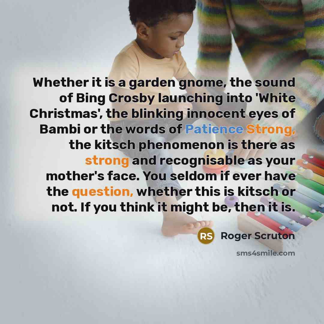 “Whether it is a garden gnome, the sound of Bing Crosby launching into 'White Christmas', the blinking innocent eyes of Bambi or the words of Patience Strong, the kitsch phenomenon is there as strong and recognisable as your mother's face. You seldom if ever have the question, whether this is…” quote by Roger Scruton