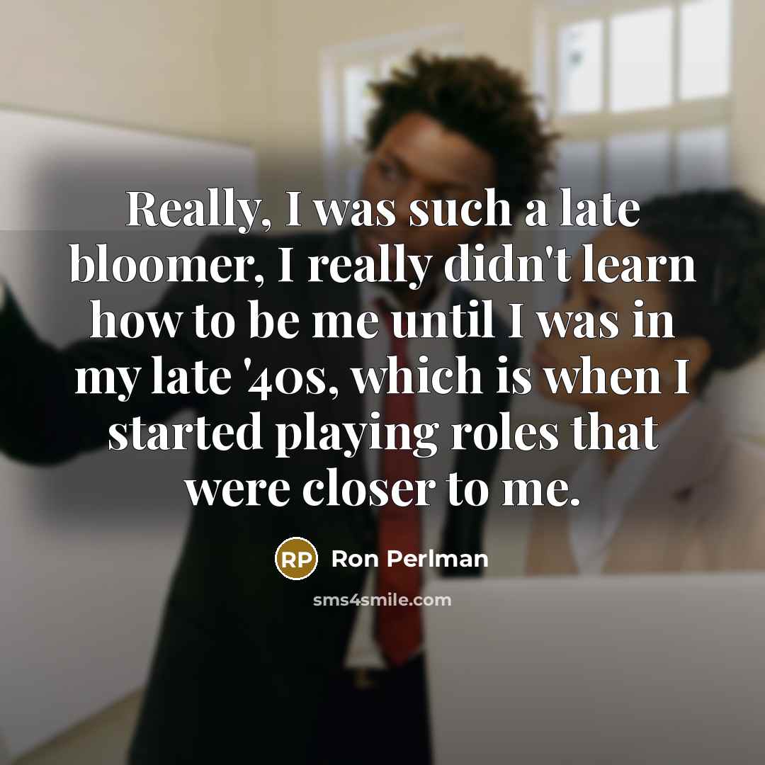 “Really, I was such a late bloomer, I really didn't learn how to be me until I was in my late '40s, which is when I started playing roles that were closer to me.” quote by Ron Perlman