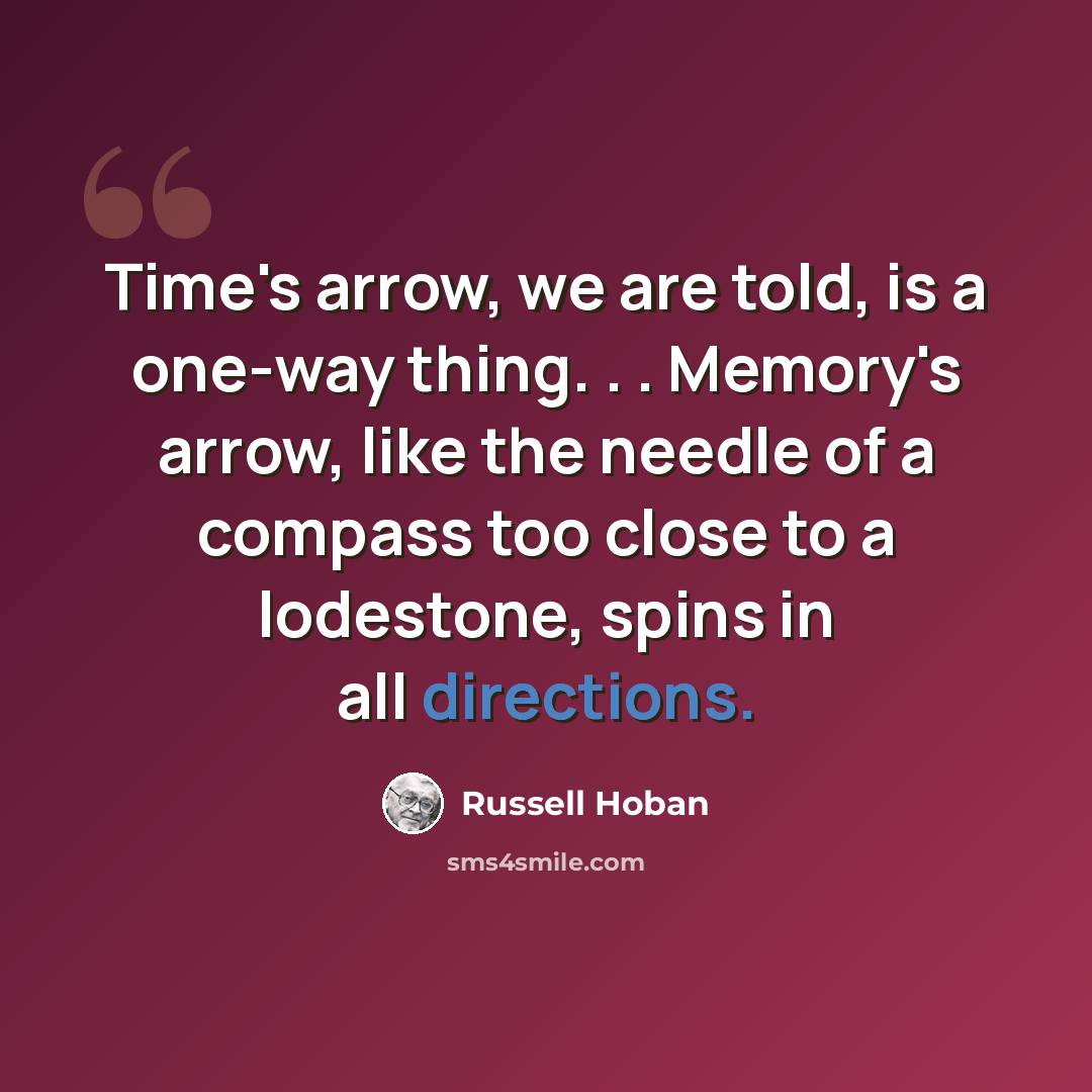 “Time's arrow, we are told, is a one-way thing. . . Memory's arrow, like the needle of a compass too close to a lodestone, spins in all directions.” quote by Russell Hoban