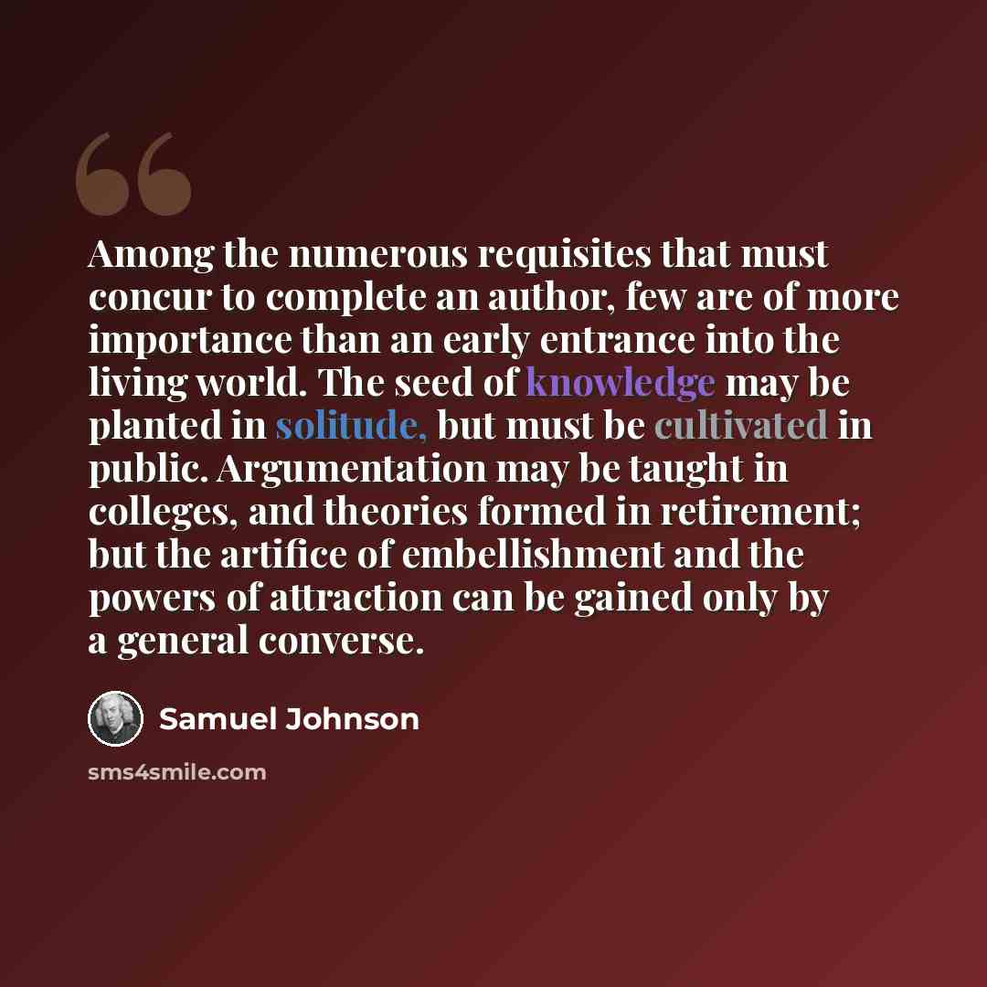 “Among the numerous requisites that must concur to complete an author, few are of more importance than an early entrance into the living world. The seed of knowledge may be planted in solitude, but must be cultivated in public. Argumentation may be taught in colleges, and theories formed in…” quote by Samuel Johnson