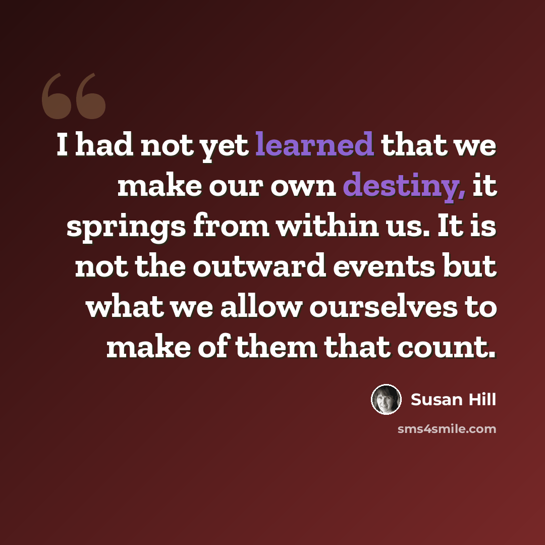 “I had not yet learned that we make our own destiny, it springs from within us. It is not the outward events but what we allow ourselves to make of them that count.” quote by Susan Hill