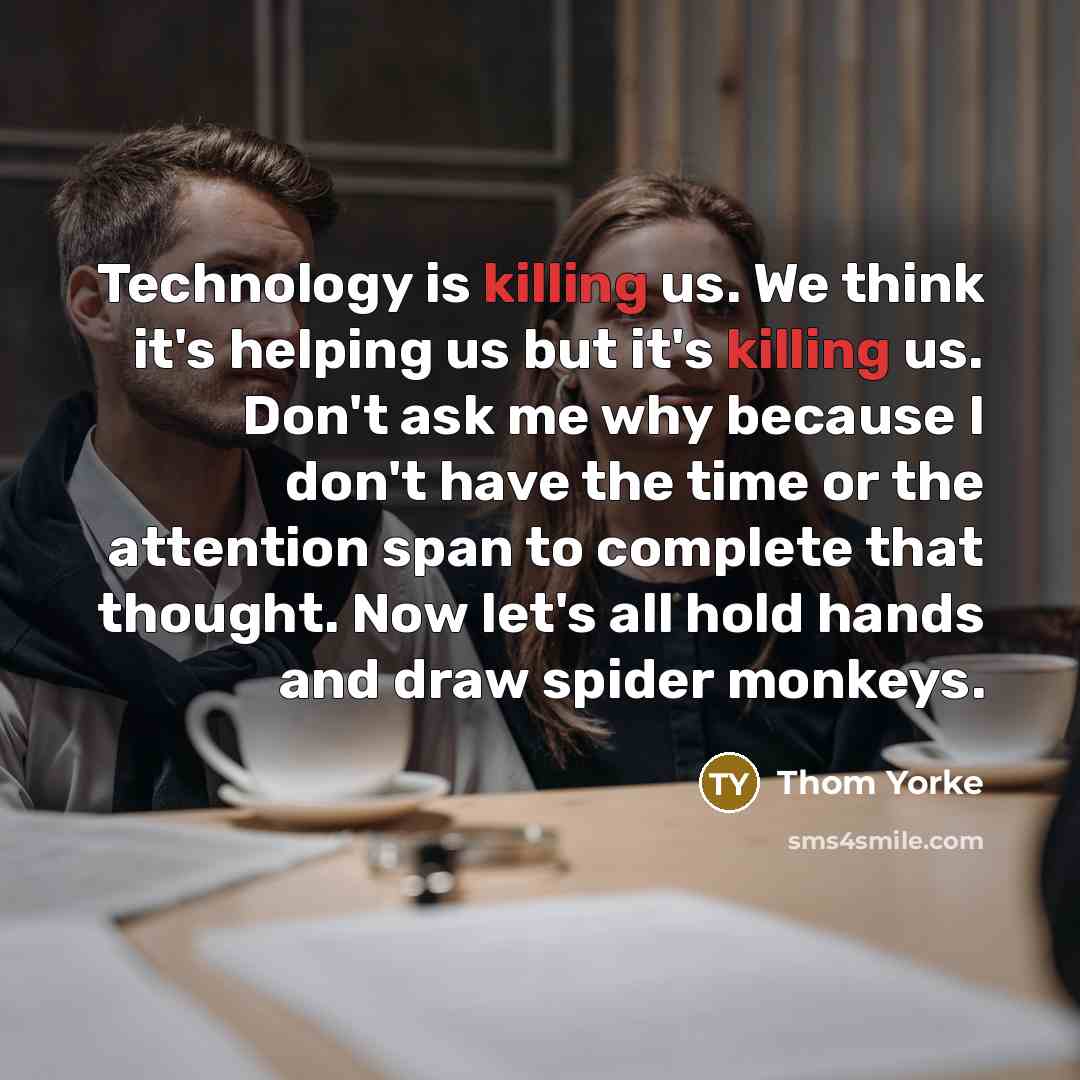 “Technology is killing us. We think it's helping us but it's killing us. Don't ask me why because I don't have the time or the attention span to complete that thought. Now let's all hold hands and draw spider monkeys.” quote by Thom Yorke