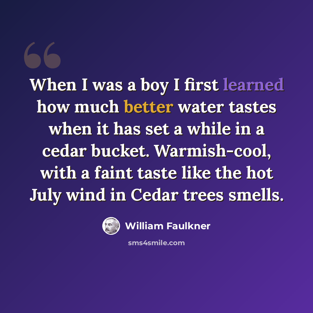 “When I was a boy I first learned how much better water tastes when it has set a while in a cedar bucket. Warmish-cool, with a faint taste like the hot July wind in Cedar trees smells.” quote by William Faulkner