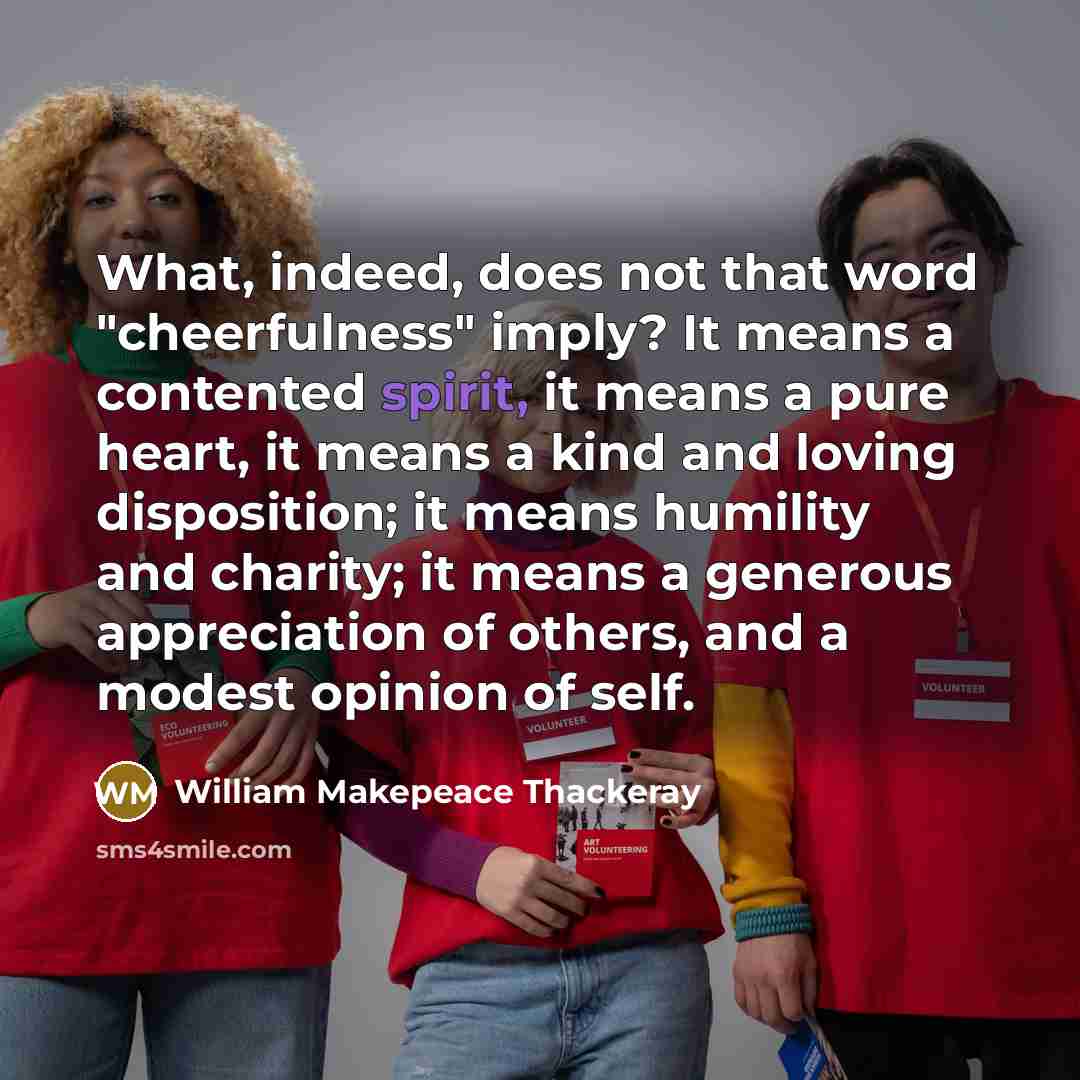“What, indeed, does not that word "cheerfulness" imply? It means a contented spirit, it means a pure heart, it means a kind and loving disposition; it means humility and charity; it means a generous appreciation of others, and a modest opinion of self.” quote by William Makepeace Thackeray