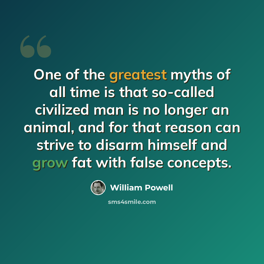“One of the greatest myths of all time is that so-called civilized man is no longer an animal, and for that reason can strive to disarm himself and grow fat with false concepts.” quote by William Powell