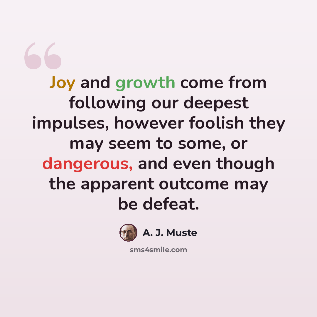 “Joy and growth come from following our deepest impulses, however foolish they may seem to some, or dangerous, and even though the apparent outcome may be defeat.” quote by A. J. Muste