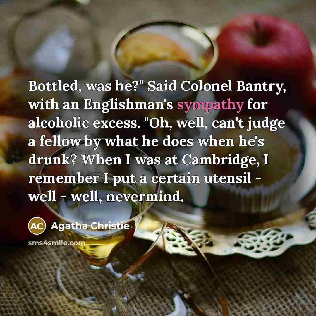 “Bottled, was he?" Said Colonel Bantry, with an Englishman's sympathy for alcoholic excess. "Oh, well, can't judge a fellow by what he does when he's drunk? When I was at Cambridge, I remember I put a certain utensil - well - well, nevermind.” quote by Agatha Christie