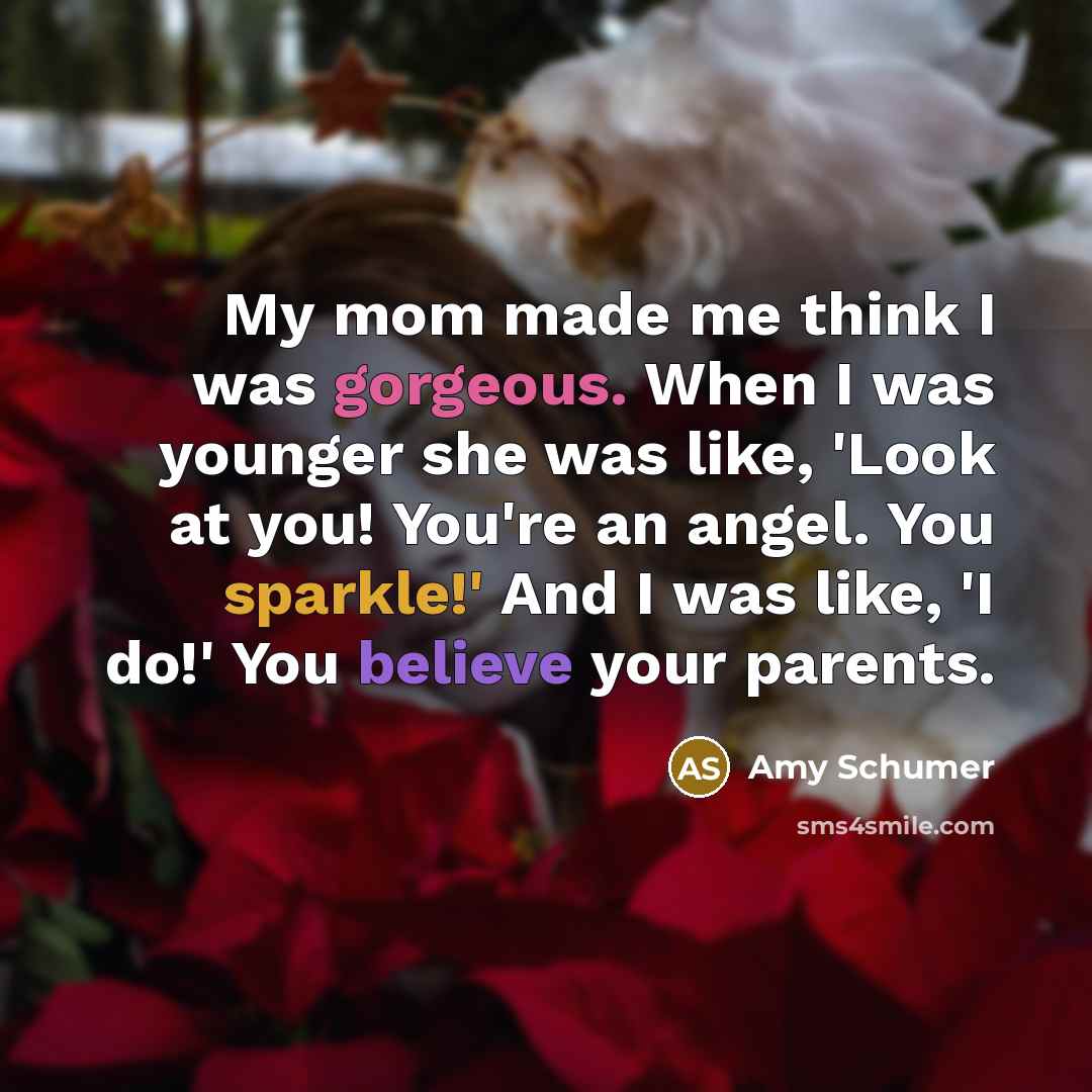 “My mom made me think I was gorgeous. When I was younger she was like, 'Look at you! You're an angel. You sparkle!' And I was like, 'I do!' You believe your parents.” quote by Amy Schumer