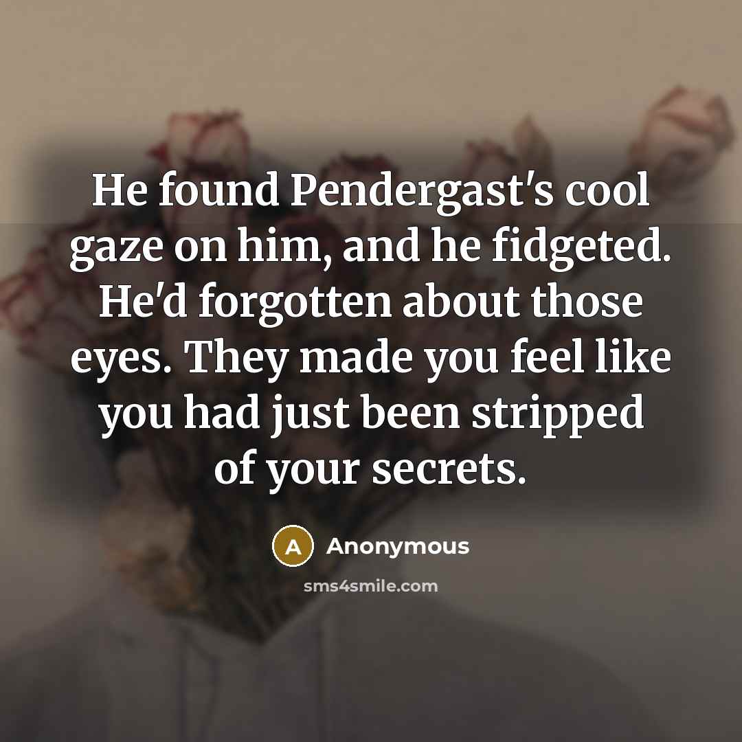 “He found Pendergast's cool gaze on him, and he fidgeted. He'd forgotten about those eyes. They made you feel like you had just been stripped of your secrets.” quote by Anonymous