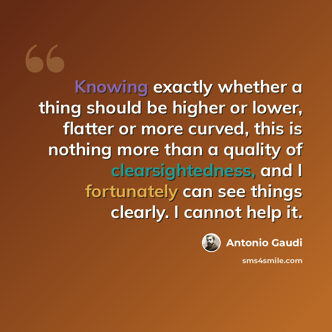 “Knowing exactly whether a thing should be higher or lower, flatter or more curved, this is nothing more than a quality of clearsightedness, and I fortunately can see things clearly. I cannot help it.” quote by Antonio Gaudi