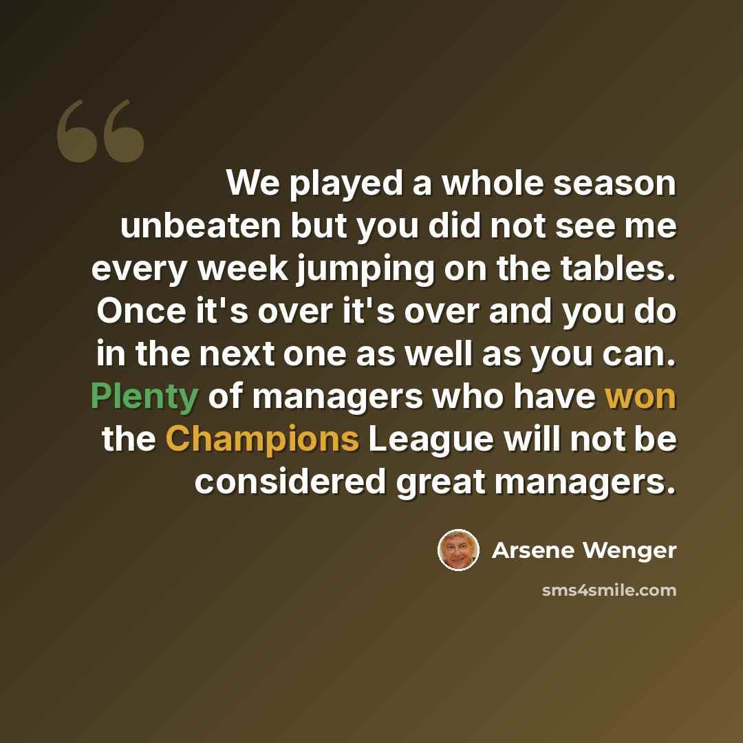 “We played a whole season unbeaten but you did not see me every week jumping on the tables. Once it's over it's over and you do in the next one as well as you can. Plenty of managers who have won the Champions League will not be considered great managers.” quote by Arsene Wenger