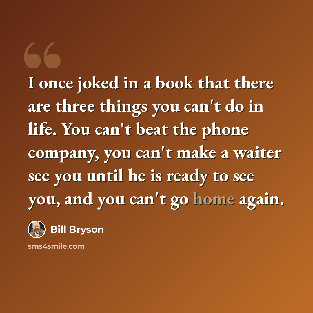 “I once joked in a book that there are three things you can't do in life. You can't beat the phone company, you can't make a waiter see you until he is ready to see you, and you can't go home again.” quote by Bill Bryson