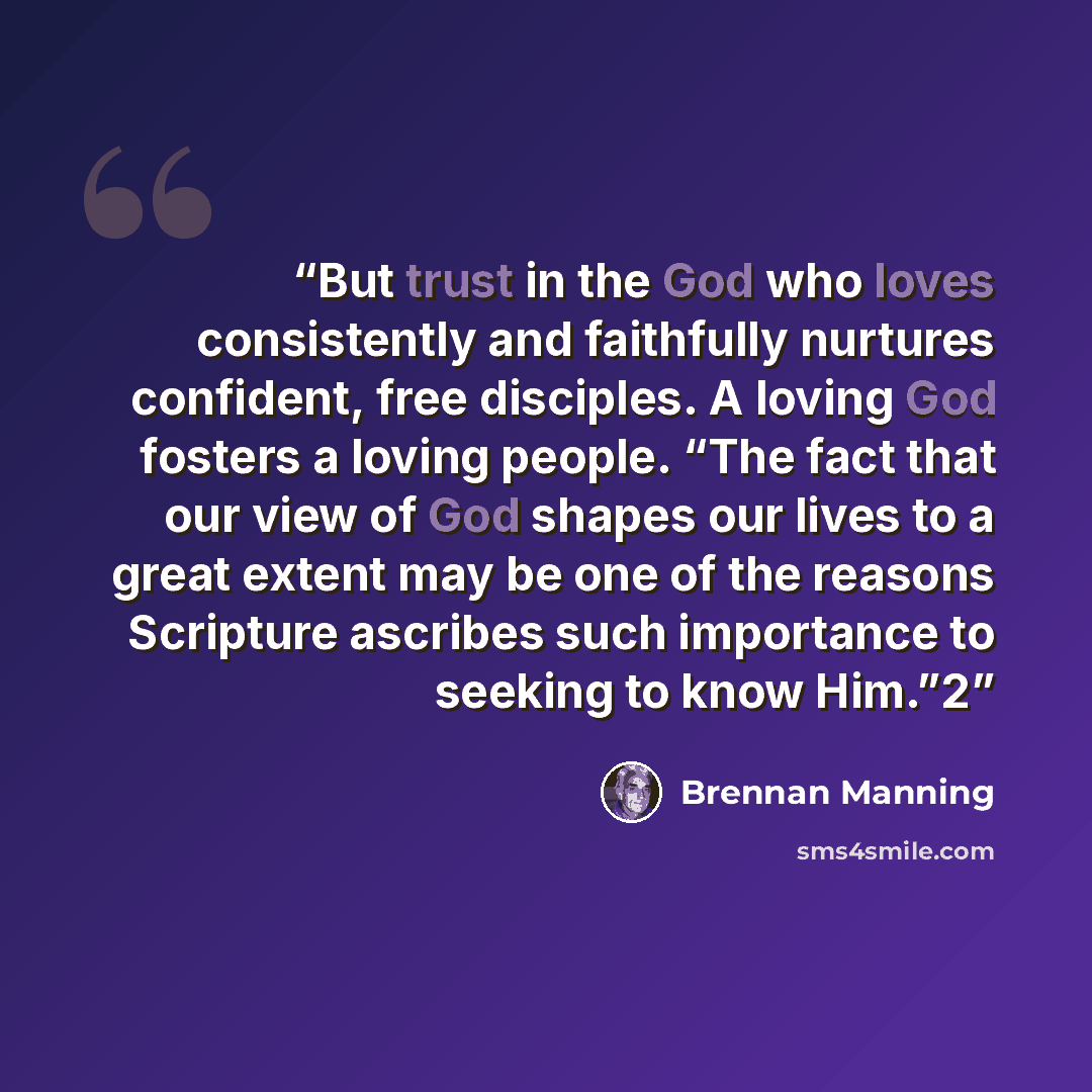 “But trust in the God who loves consistently and faithfully nurtures confident, free disciples. A loving God fosters a loving people. “The fact that our view of God shapes our lives to a great extent may be one of the reasons Scripture ascribes such importance to seeking to know Him.”2” quote by Brennan Manning