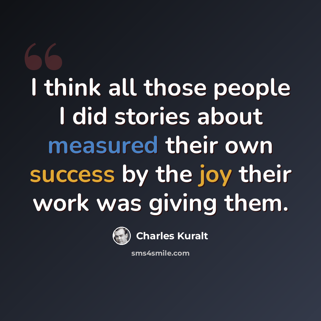 “I think all those people I did stories about measured their own success by the joy their work was giving them.” quote by Charles Kuralt