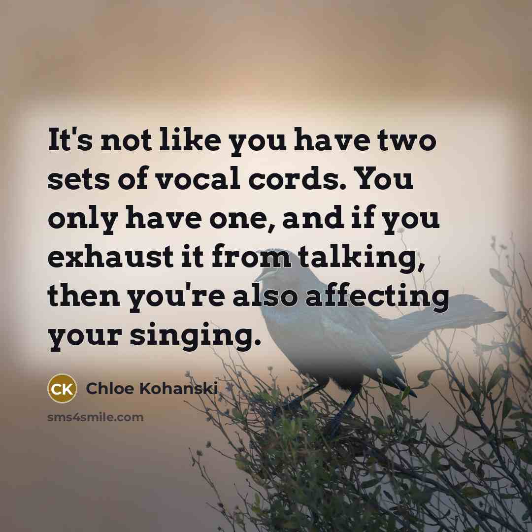 “It's not like you have two sets of vocal cords. You only have one, and if you exhaust it from talking, then you're also affecting your singing.” quote by Chloe Kohanski