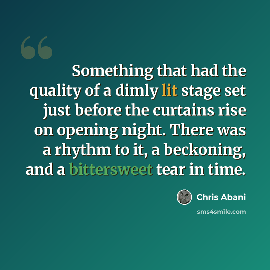 “Something that had the quality of a dimly lit stage set just before the curtains rise on opening night. There was a rhythm to it, a beckoning, and a bittersweet tear in time.” quote by Chris Abani