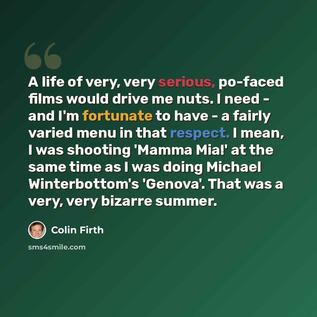 “A life of very, very serious, po-faced films would drive me nuts. I need - and I'm fortunate to have - a fairly varied menu in that respect. I mean, I was shooting 'Mamma Mia!' at the same time as I was doing Michael Winterbottom's 'Genova'. That was a very, very bizarre summer.” quote by Colin Firth