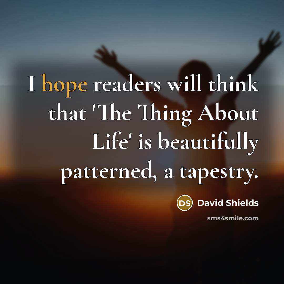 “I hope readers will think that 'The Thing About Life' is beautifully patterned, a tapestry.” quote by David Shields