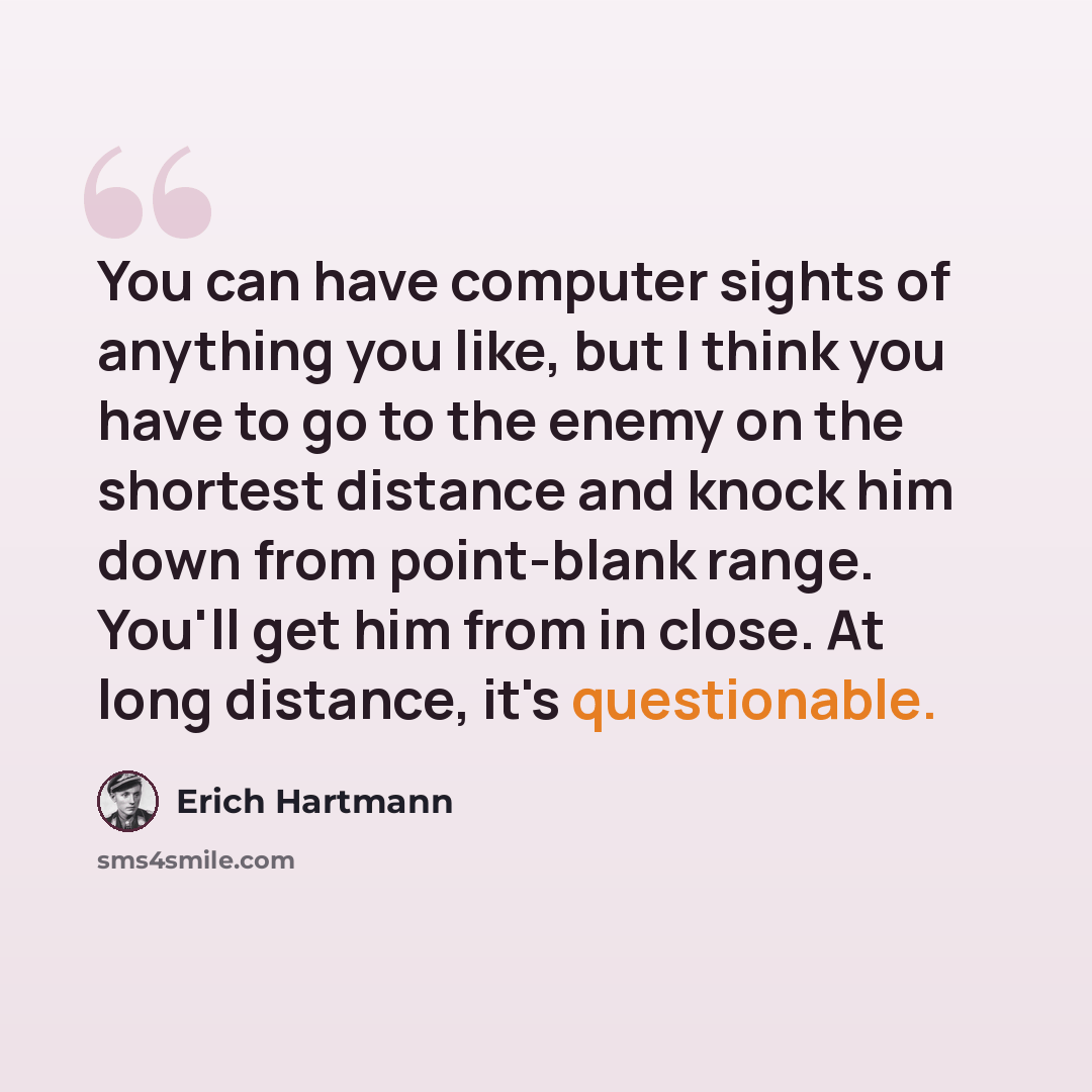 “You can have computer sights of anything you like, but I think you have to go to the enemy on the shortest distance and knock him down from point-blank range. You'll get him from in close. At long distance, it's questionable.” quote by Erich Hartmann