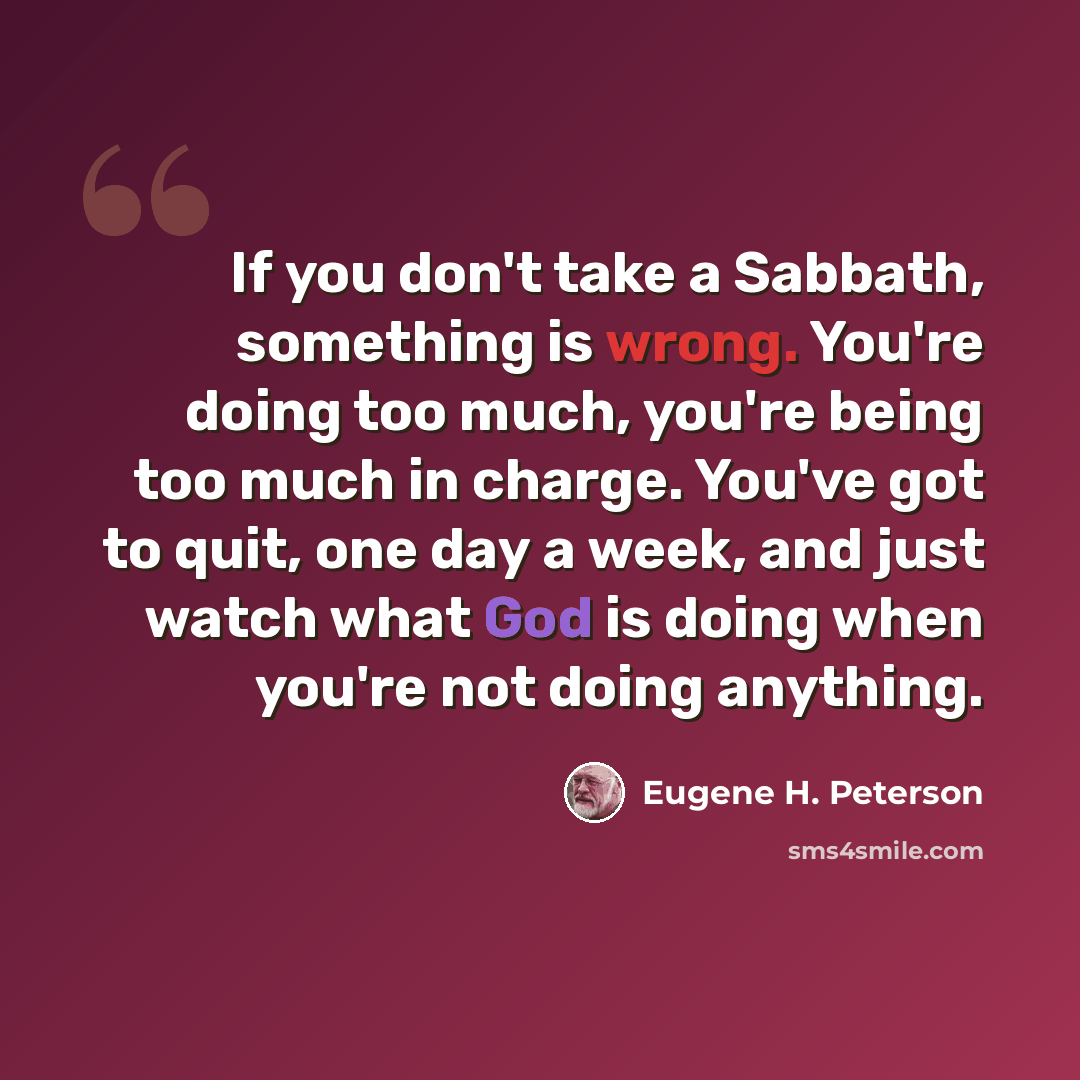 “If you don't take a Sabbath, something is wrong. You're doing too much, you're being too much in charge. You've got to quit, one day a week, and just watch what God is doing when you're not doing anything.” quote by Eugene H. Peterson