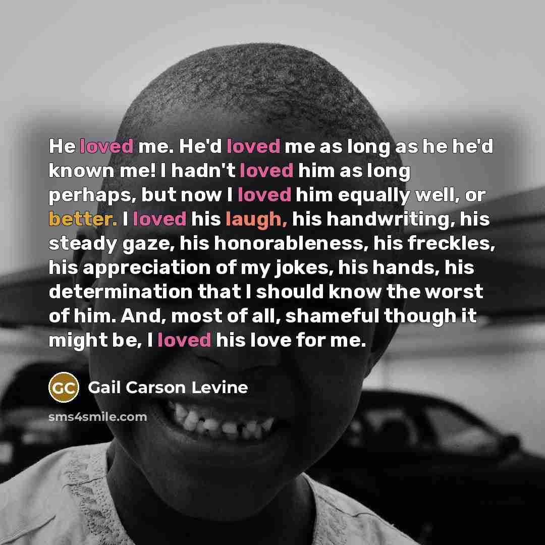 “He loved me. He'd loved me as long as he he'd known me! I hadn't loved him as long perhaps, but now I loved him equally well, or better. I loved his laugh, his handwriting, his steady gaze, his honorableness, his freckles, his appreciation of my jokes, his hands, his determination that I should…” quote by Gail Carson Levine