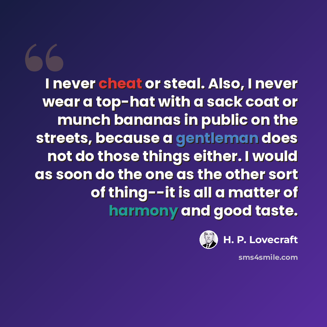 “I never cheat or steal. Also, I never wear a top-hat with a sack coat or munch bananas in public on the streets, because a gentleman does not do those things either. I would as soon do the one as the other sort of thing--it is all a matter of harmony and good taste.” quote by H. P. Lovecraft