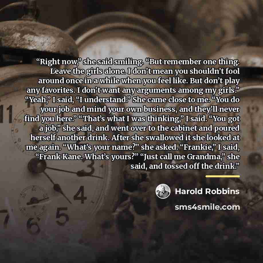 “Right now,” she said smiling. “But remember one thing. Leave the girls alone. I don’t mean you shouldn’t fool around once in a while when you feel like. But don’t play any favorites. I don’t want any arguments among my girls.” “Yeah,” I said, “I understand.” She came close to me. “You do your job…” quote by Harold Robbins