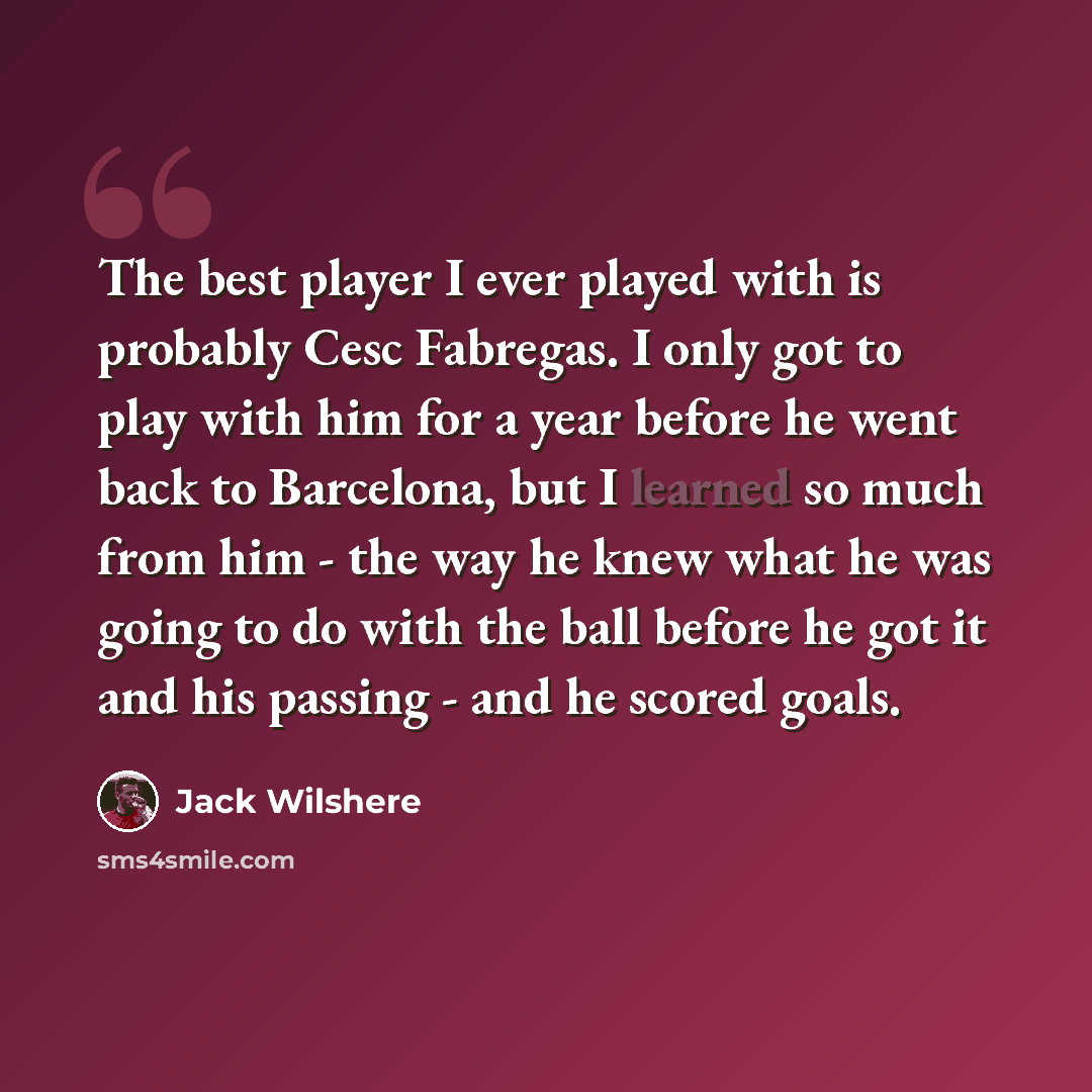 “The best player I ever played with is probably Cesc Fabregas. I only got to play with him for a year before he went back to Barcelona, but I learned so much from him - the way he knew what he was going to do with the ball before he got it and his passing - and he scored goals.” quote by Jack Wilshere