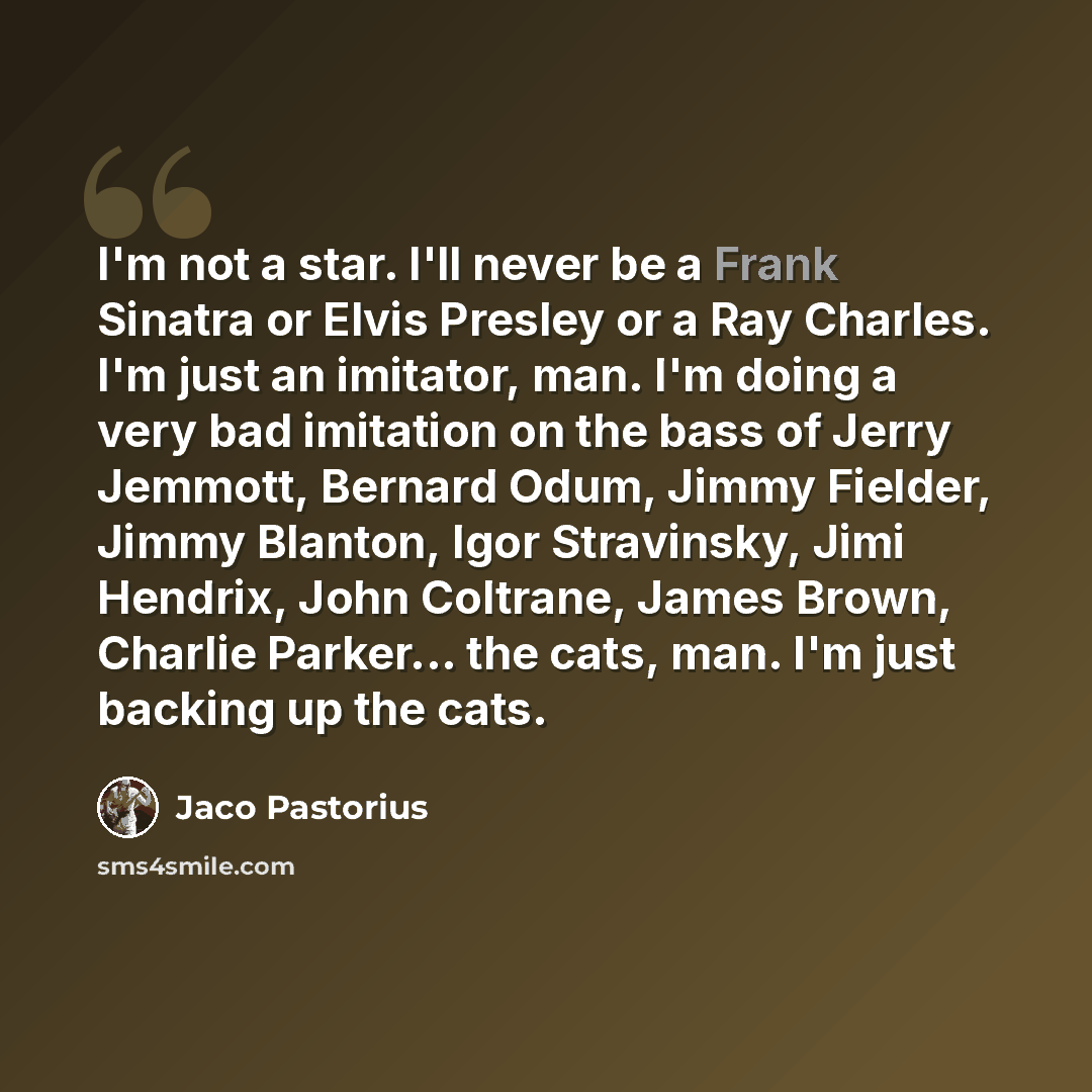 “I'm not a star. I'll never be a Frank Sinatra or Elvis Presley or a Ray Charles. I'm just an imitator, man. I'm doing a very bad imitation on the bass of Jerry Jemmott, Bernard Odum, Jimmy Fielder, Jimmy Blanton, Igor Stravinsky, Jimi Hendrix, John Coltrane, James Brown, Charlie Parker... the…” quote by Jaco Pastorius
