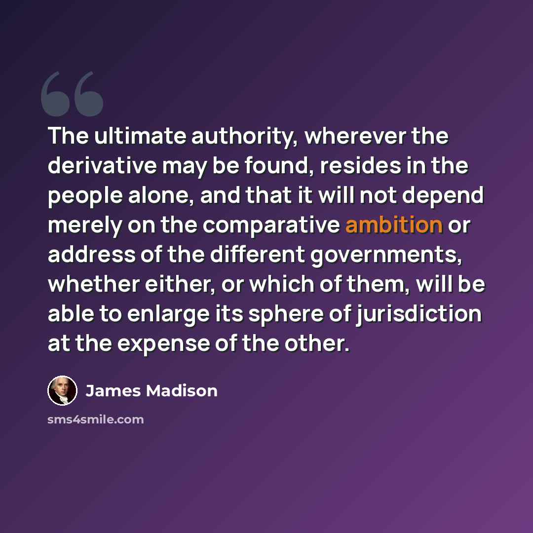 “The ultimate authority, wherever the derivative may be found, resides in the people alone, and that it will not depend merely on the comparative ambition or address of the different governments, whether either, or which of them, will be able to enlarge its sphere of jurisdiction at the expense of…” quote by James Madison