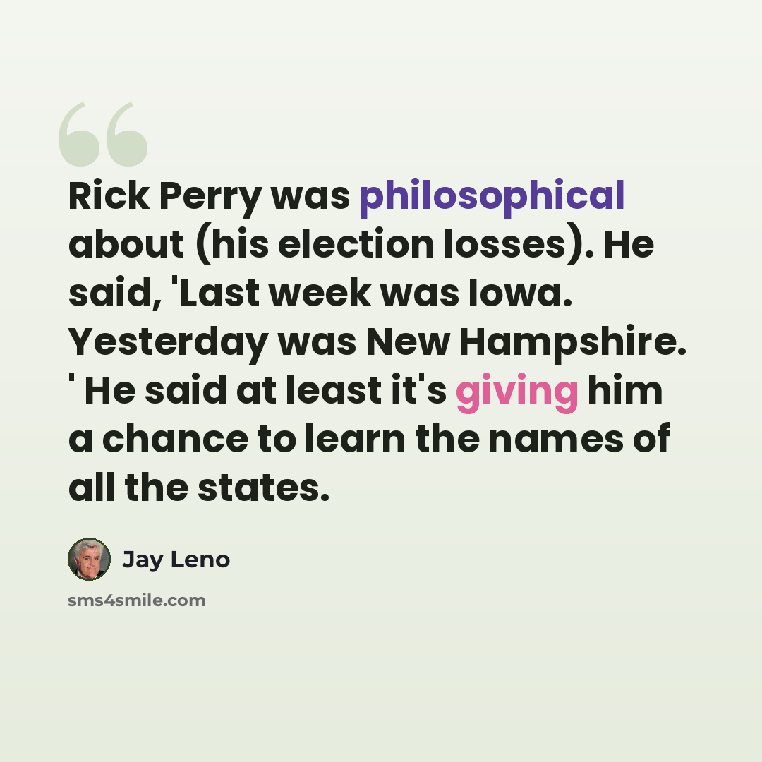 “Rick Perry was philosophical about (his election losses). He said, 'Last week was Iowa. Yesterday was New Hampshire. ' He said at least it's giving him a chance to learn the names of all the states.” quote by Jay Leno