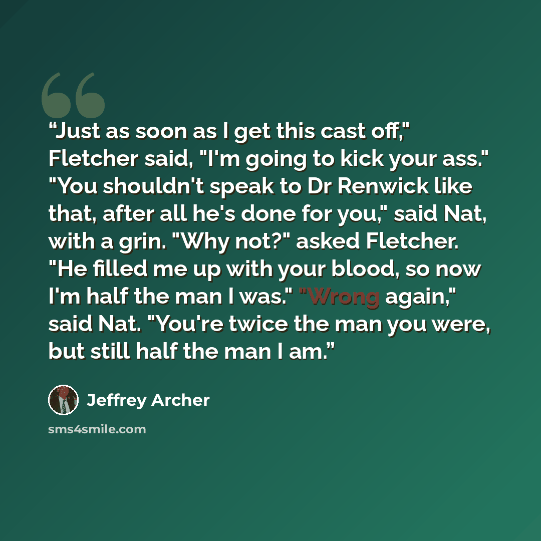 “Just as soon as I get this cast off," Fletcher said, "I'm going to kick your ass." "You shouldn't speak to Dr Renwick like that, after all he's done for you," said Nat, with a grin. "Why not?" asked Fletcher. "He filled me up with your blood, so now I'm half the man I was." "Wrong again," said…” quote by Jeffrey Archer