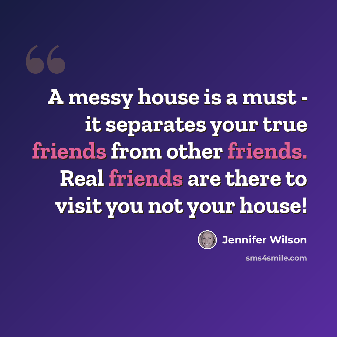 “A messy house is a must - it separates your true friends from other friends. Real friends are there to visit you not your house!” quote by Jennifer Wilson
